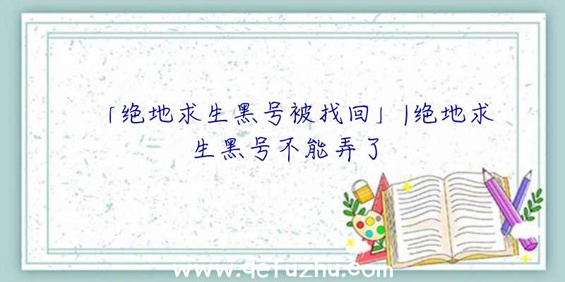 「绝地求生黑号被找回」|绝地求生黑号不能弄了